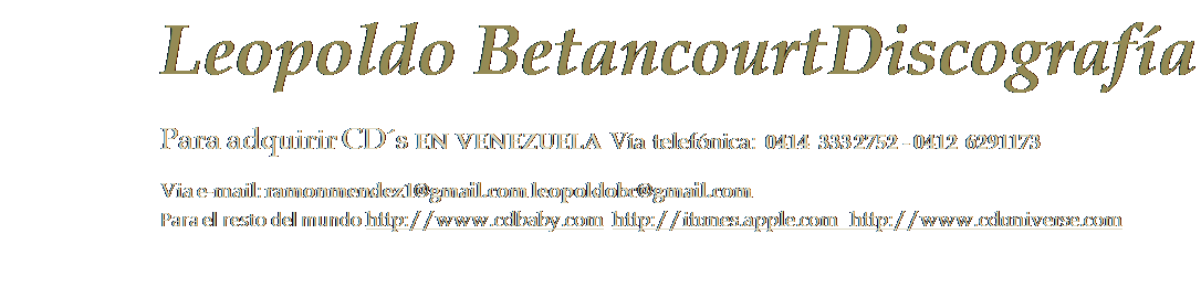 Cuadro de texto: Leopoldo Betancourt Discografa 
Para adquirir CDs EN VENEZUELA Va telefnica: 0414  333 2752 - 0412  6291173
Via e-mail: ramonmendez1@gmail.com leopoldobc@gmail.com
Para el resto del mundo http://www.cdbaby.com  http://itunes.apple.com   http://www.cduniverse.com

